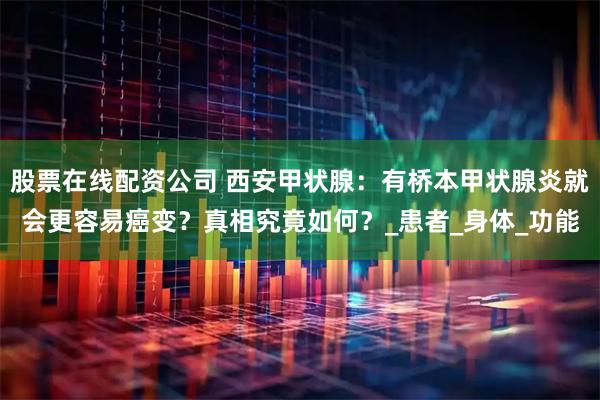 股票在线配资公司 西安甲状腺：有桥本甲状腺炎就会更容易癌变？真相究竟如何？_患者_身体_功能
