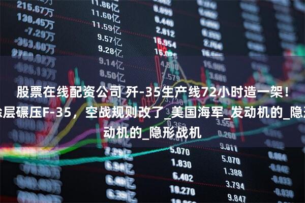 股票在线配资公司 歼-35生产线72小时造一架！隐身涂层碾压F-35，空战规则改了_美国海军_发动机的_隐形战机