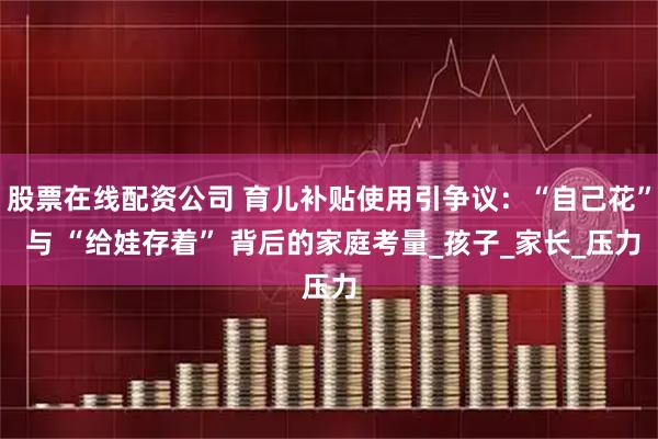 股票在线配资公司 育儿补贴使用引争议：“自己花” 与 “给娃存着” 背后的家庭考量_孩子_家长_压力