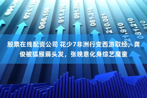 股票在线配资公司 花少7非洲行变西游取经，龚俊被狐猴薅头发，张晚意化身综艺魔童